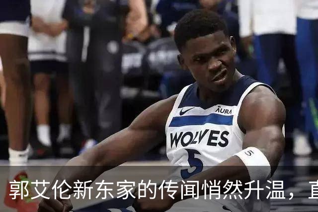 郭艾伦新东家的传闻悄然升温，直言渴望与杜锋合作
